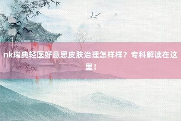nk瑞典轻医好意思皮肤治理怎样样？专科解读在这里！