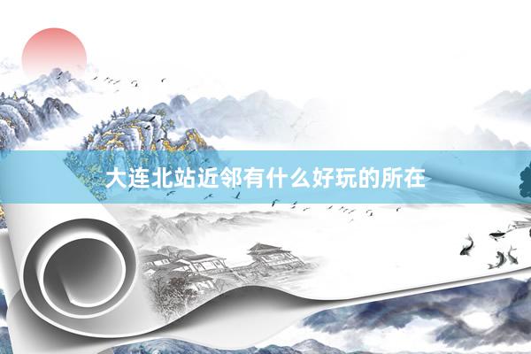 大连北站近邻有什么好玩的所在
