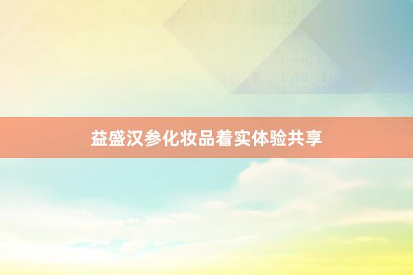 益盛汉参化妆品着实体验共享