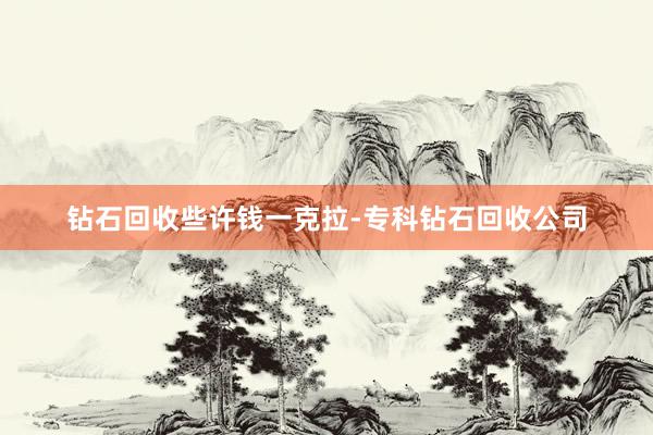 钻石回收些许钱一克拉-专科钻石回收公司