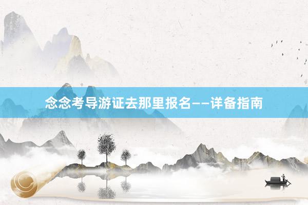念念考导游证去那里报名——详备指南