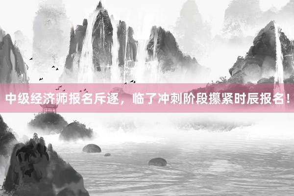 中级经济师报名斥逐，临了冲刺阶段攥紧时辰报名！